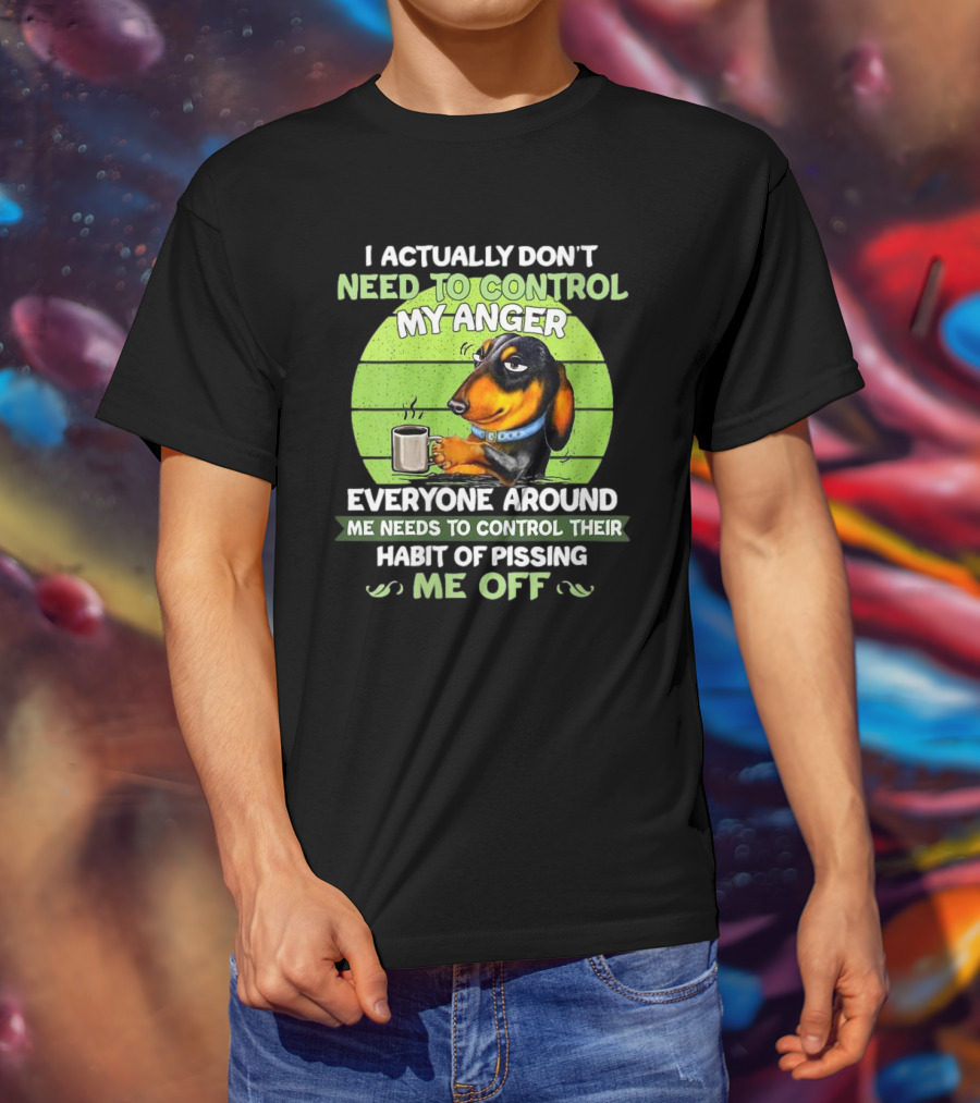 I Actually Don’t Need To Control My Anger Dachshund Everyone Around Me Needs To Control Their Habit Of Pissing Me Off T-Shirt