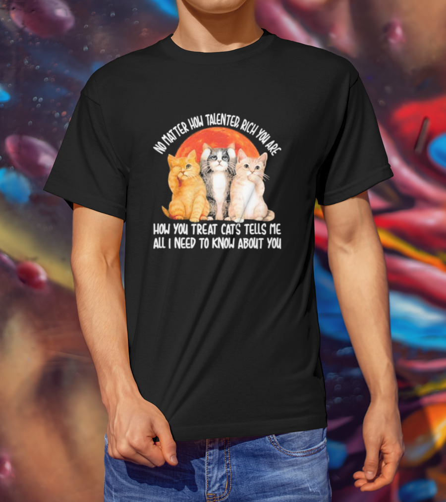 No Matter How Talented Rich You Are How You Treat Cats Tells Me All I Need To Know About You T-Shirt