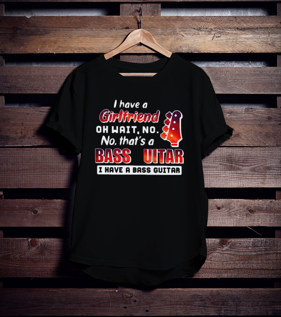 I Have A Girlfriend Oh Wait No No That’s A Bass Guitar I Have A Bass Guitar T-Shirt