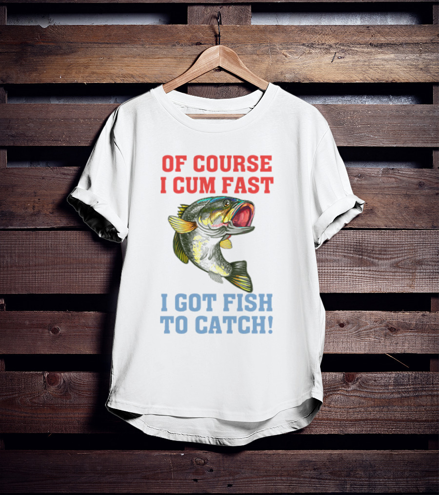 OF COURSE I CUM FAST I GOT FISH TO CATCH T-Shirt