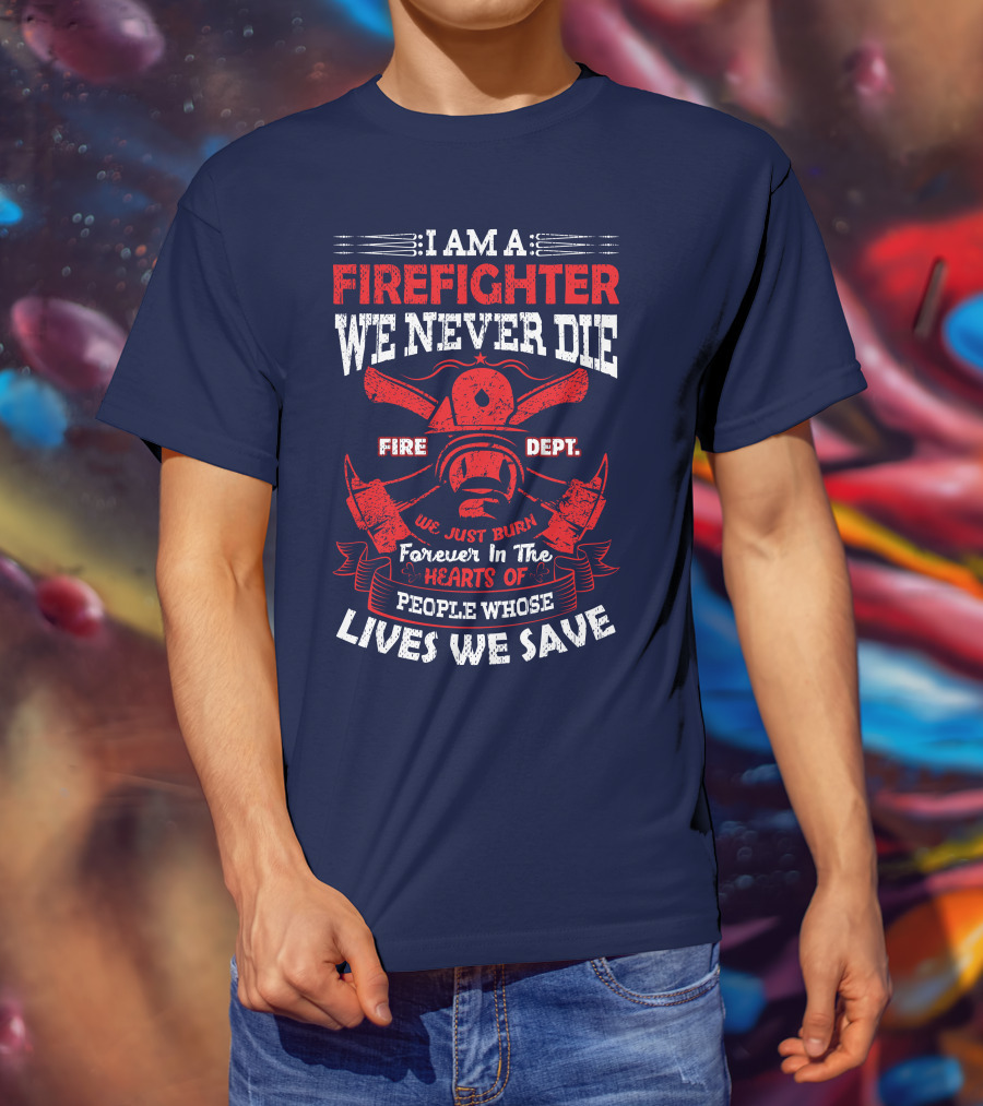 I Am A Firefighter We Never Die Fire Dept We Just Burn Forever In The Hearts Of People Whose Lives We Save T-Shirt