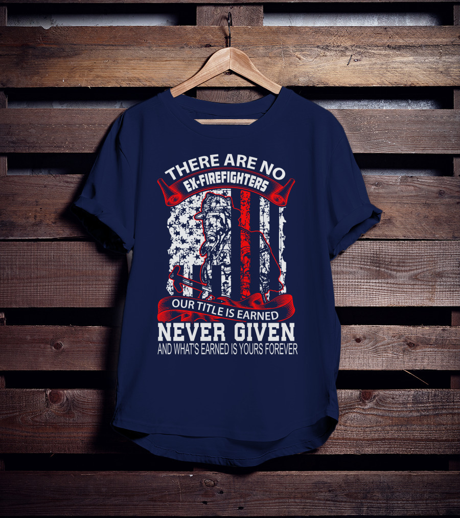 There Are No Ex-Firefighters Our Title Is Earned Never Given And What's Earned Is Yours Forever T-Shirt