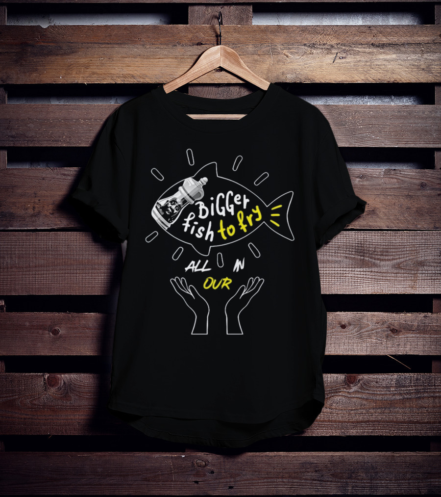 BiGGER Fish To Fry ALL IN OUR Hands T-Shirt