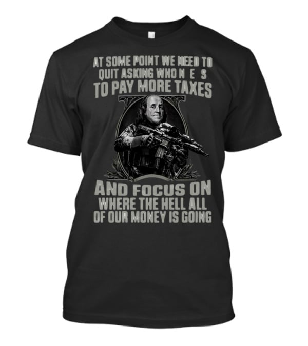 At Some Point We Need To Quit Asking Who Needs To Pay More Taxes And Focus On Where The Hell All Of Our Money Is Going T-Shirt