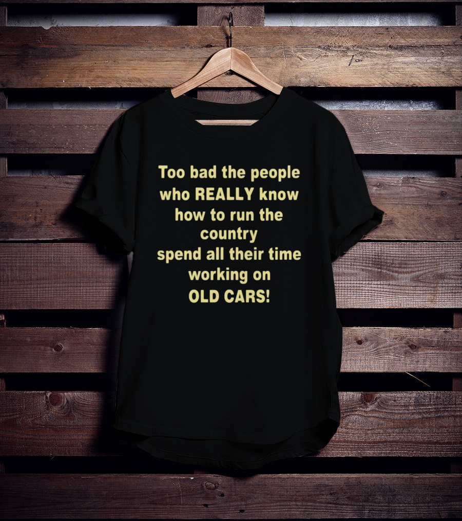 Too Bad The People Really Know How To Run The Country Spend All Their Time Working On Old Cars T-Shirt
