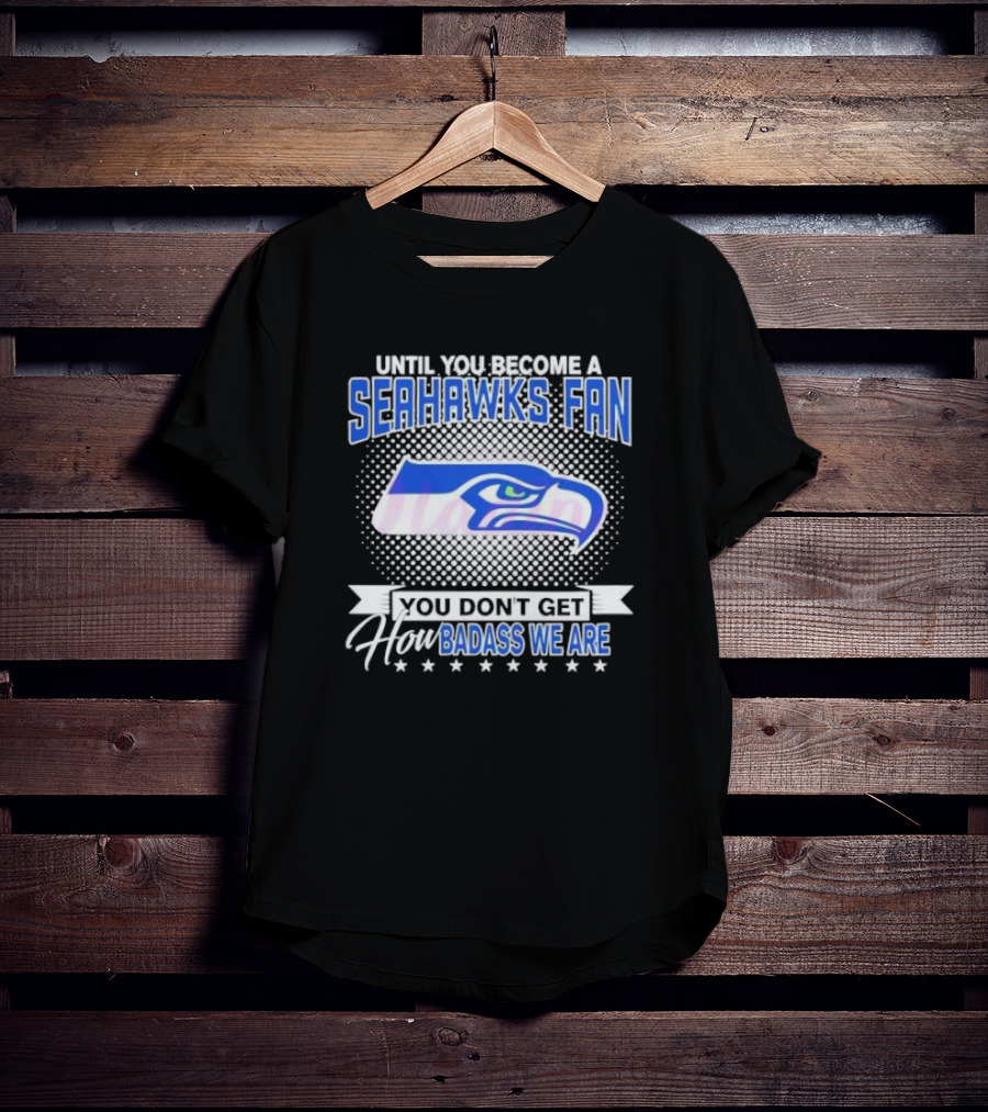 Until You Become A Seahawks Fan You Don’t Get How Badass We Are T-Shirt