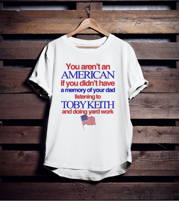 You Aren't An American If You Didn't Have A Memory Of Your Dad Listening To Toby Keith And Doing Yard Work T-Shirt