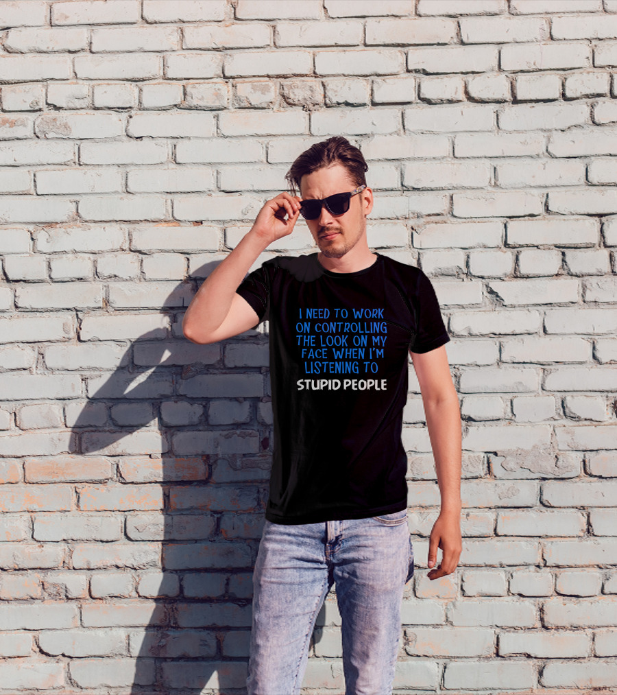 I Need To Work On Controlling The Look On My Face When I'm Listening To Stupid People T-Shirt