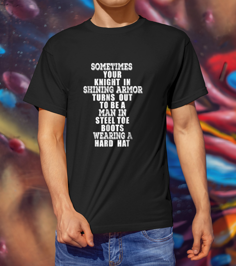 Sometimes Your Knight In Shining Armor Turns Out To Be A Man In Steel Toe Boots Wearing A Hard Hat T-Shirt