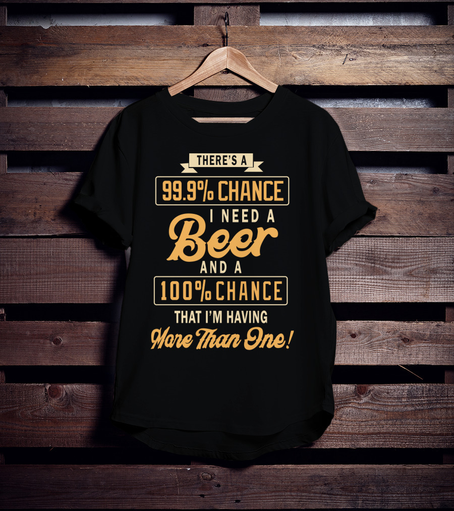 There's A 99.9% Chance I Need A Beer And A 100% Chance That I'm Having More Than One T-Shirt