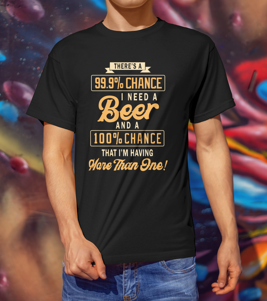 There's A 99.9% Chance I Need A Beer And A 100% Chance That I'm Having More Than One T-Shirt