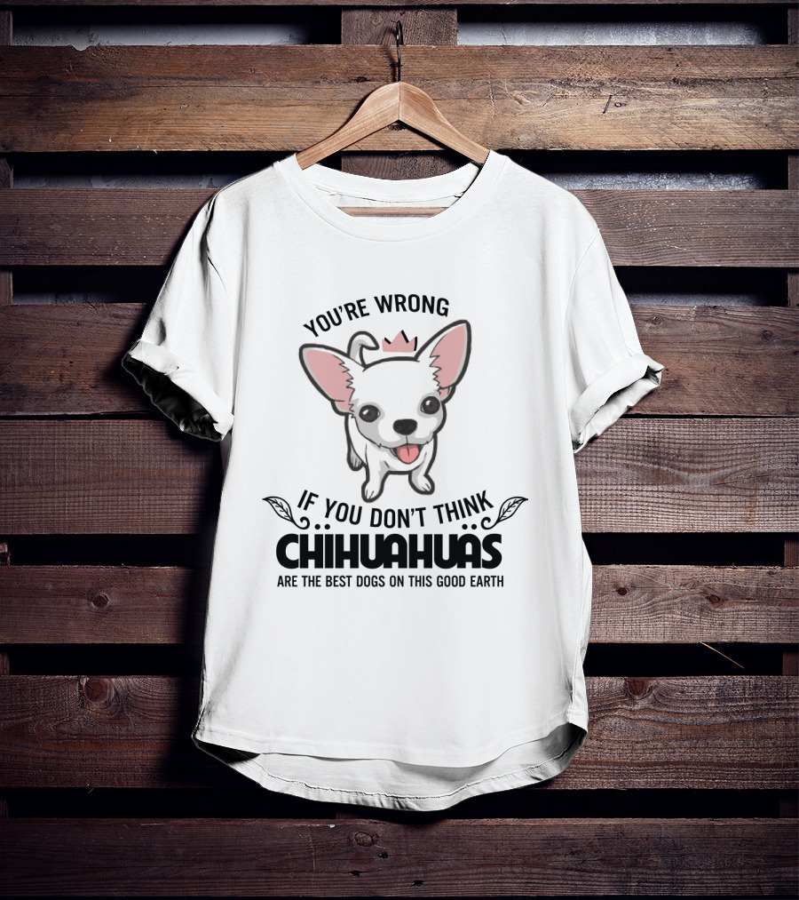 You're Wrong If You Don't Think Chihuahuas Are The Best Dogs On This Good Earth T-Shirt