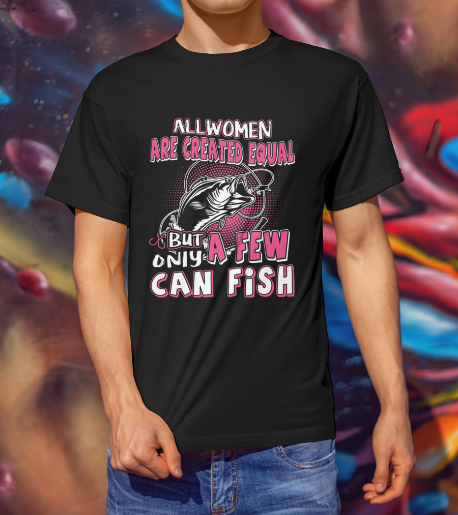 All Women Are Created Equal But Only A Few Can Fish With Graphic Of Fish And Hook T-Shirt