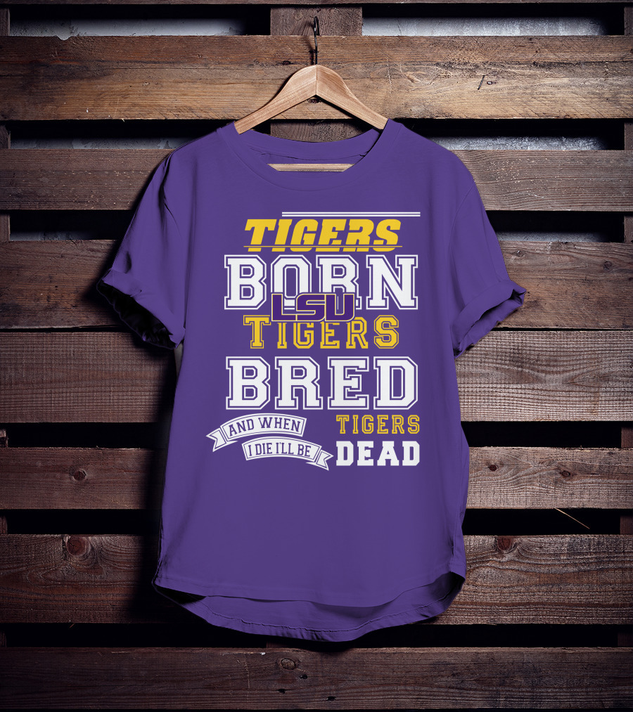 LSU Tigers Born Tigers Bred And When I Die I'll Be Tigers Dead T-Shirt