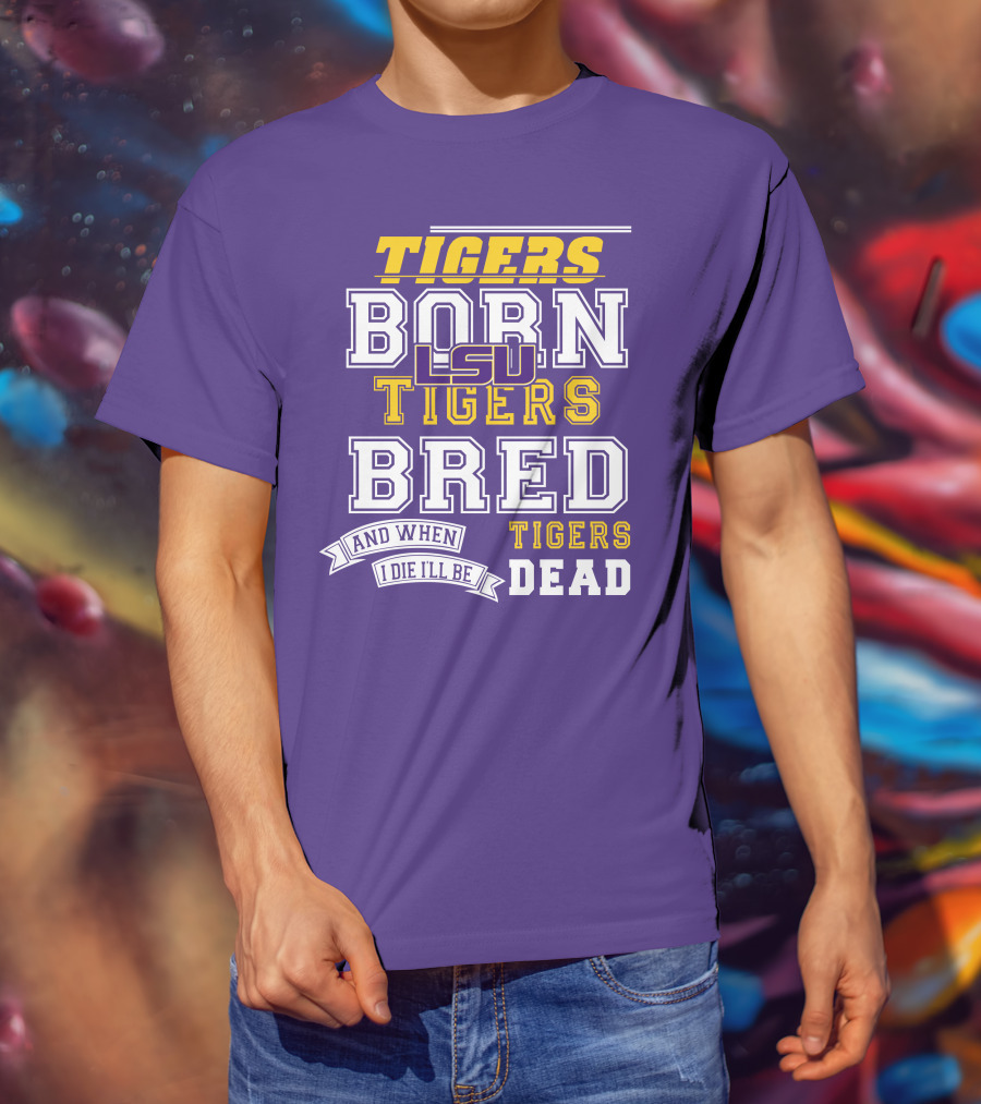 LSU Tigers Born Tigers Bred And When I Die I'll Be Tigers Dead T-Shirt