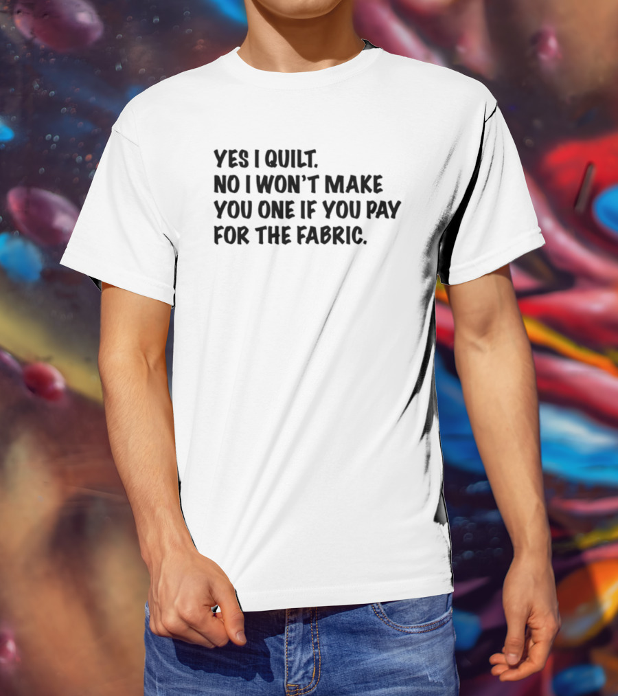 Yes I Quilt No I Won't Make You One If You Pay For The Fabric T-Shirt