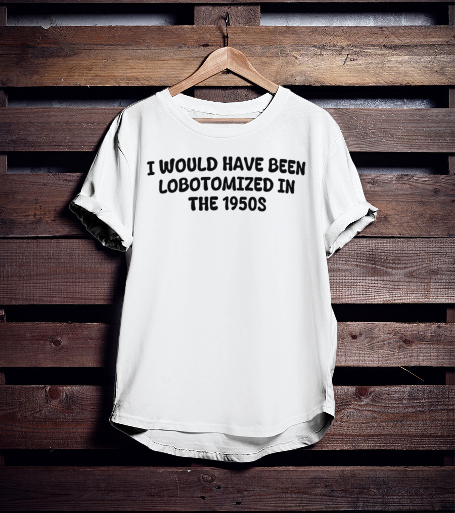 I Would Have Been Lobotomized In The 1950s T-Shirt