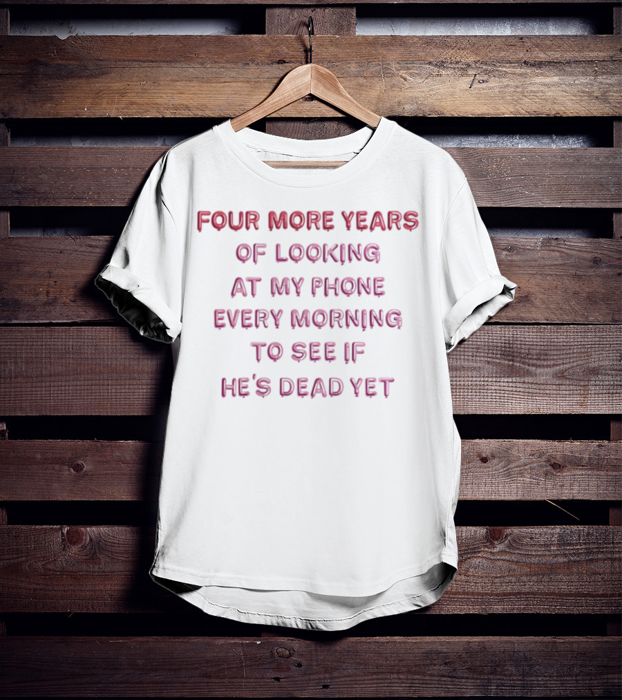 Four More Years Of Looking At My Phone Every Morning To See If He's Dead Yet T-Shirt