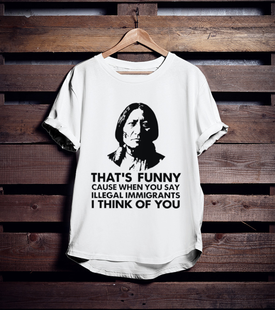 That's Funny Cause When You Say Illegal Immigrants I Think Of You Native American T-Shirt