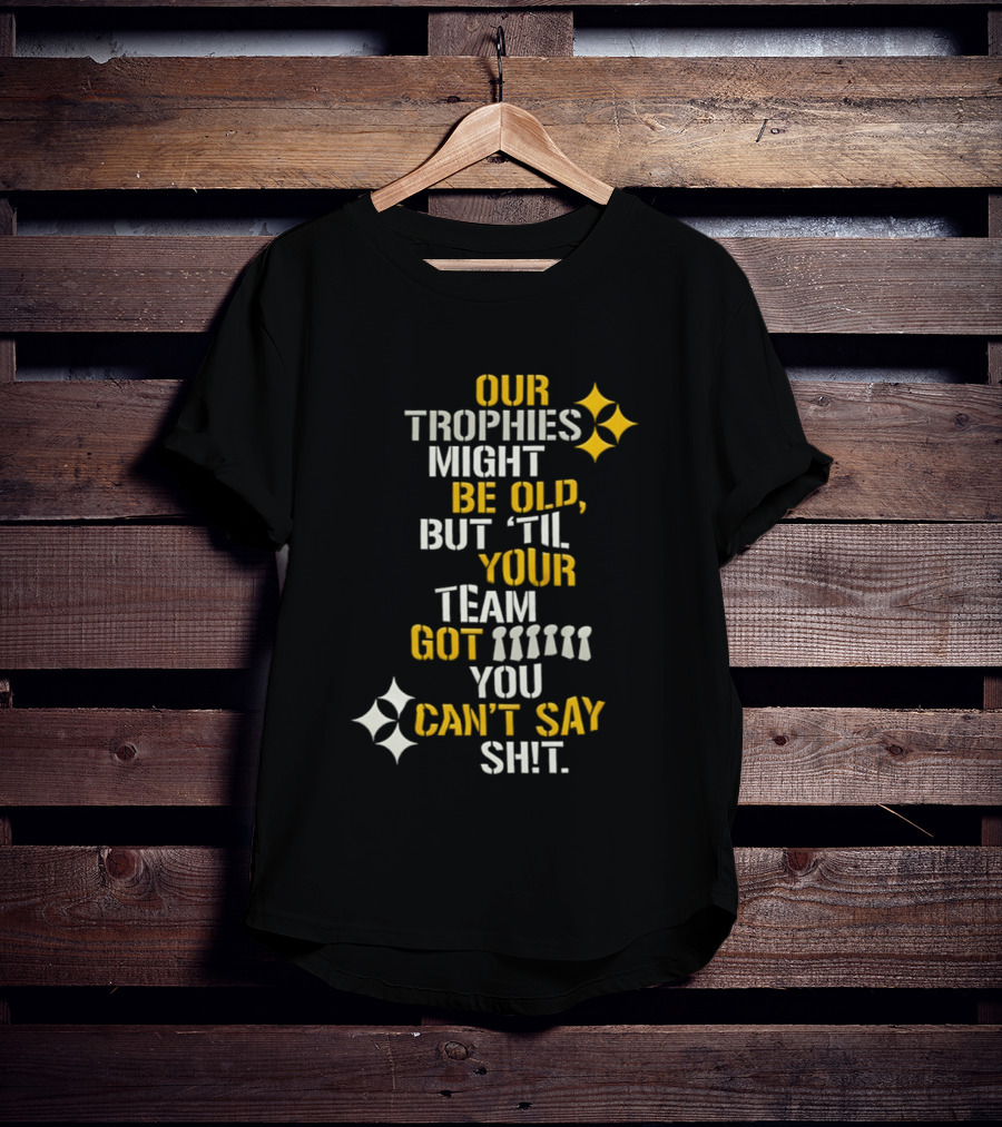 Our Trophies Might Be Old But Til Your Team Got You Can't Say Shit Pittsburgh Steelers T-Shirt