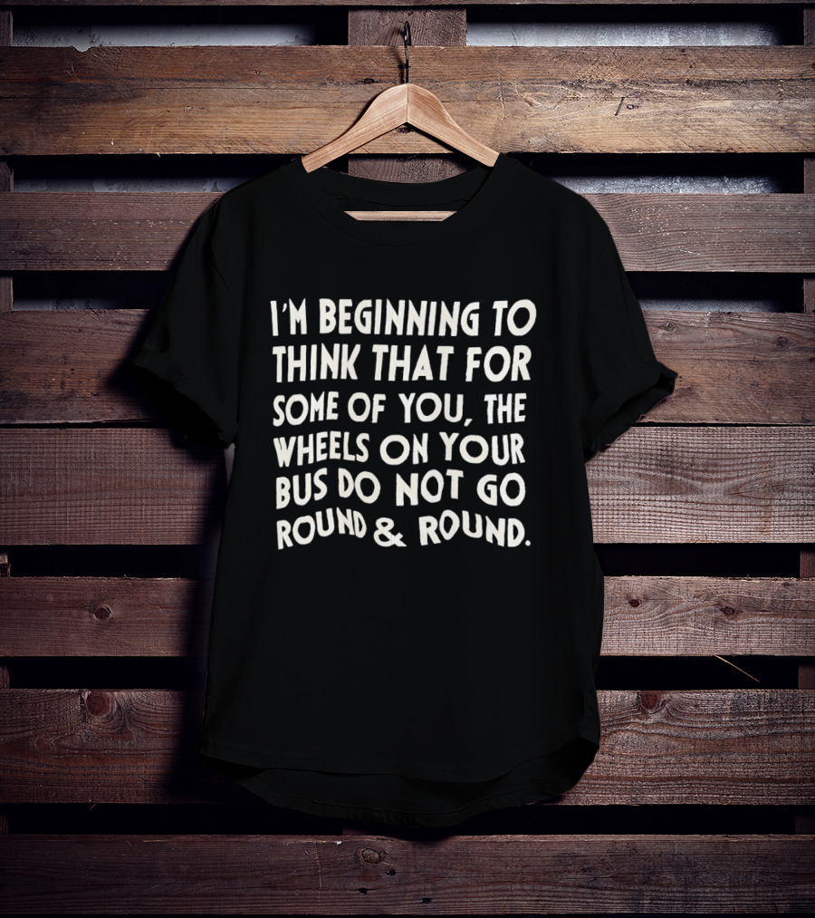 I'm Beginning To Think The Wheels On Your Bus Do Not Go Round And Round T-Shirt