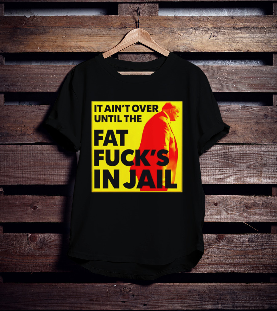 It Ain't Over Until The Fat Fuck's In Jail Trump T-Shirt