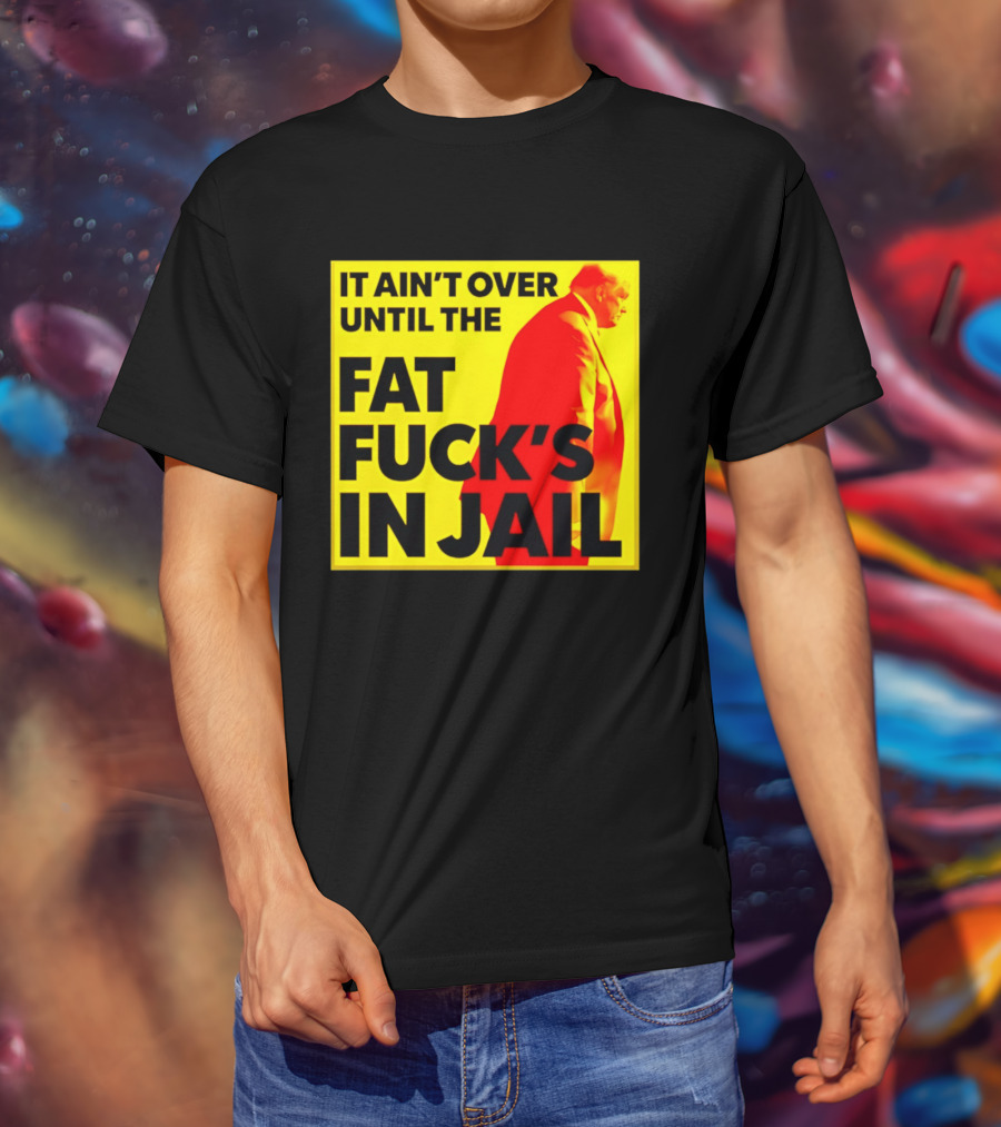 It Ain't Over Until The Fat Fuck's In Jail Trump T-Shirt