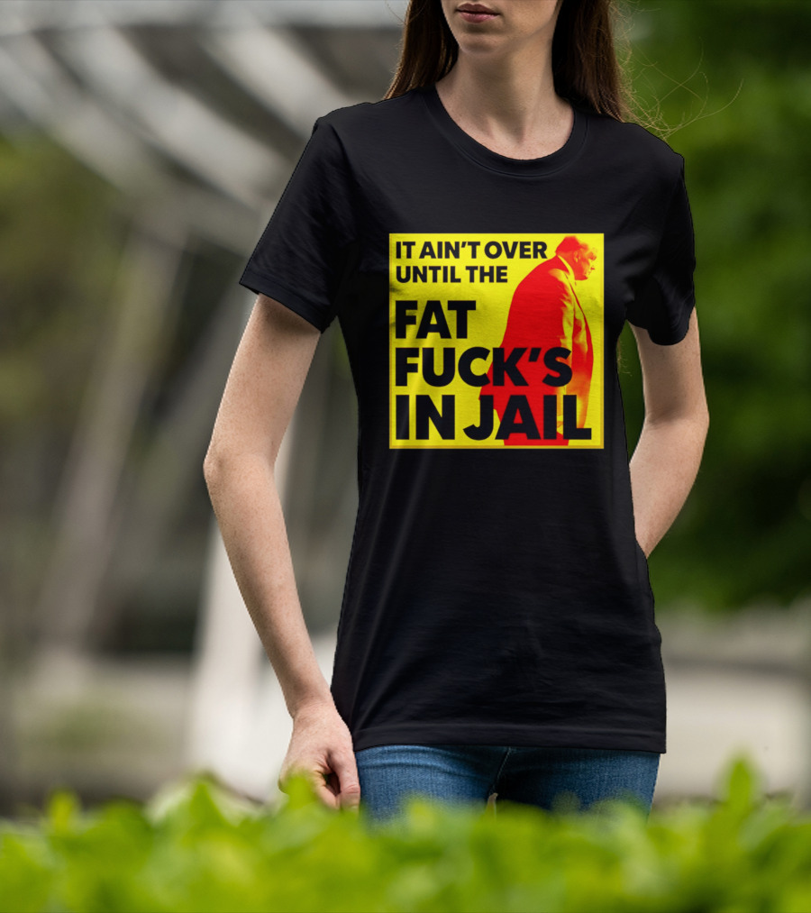 It Ain't Over Until The Fat Fuck's In Jail Trump T-Shirt