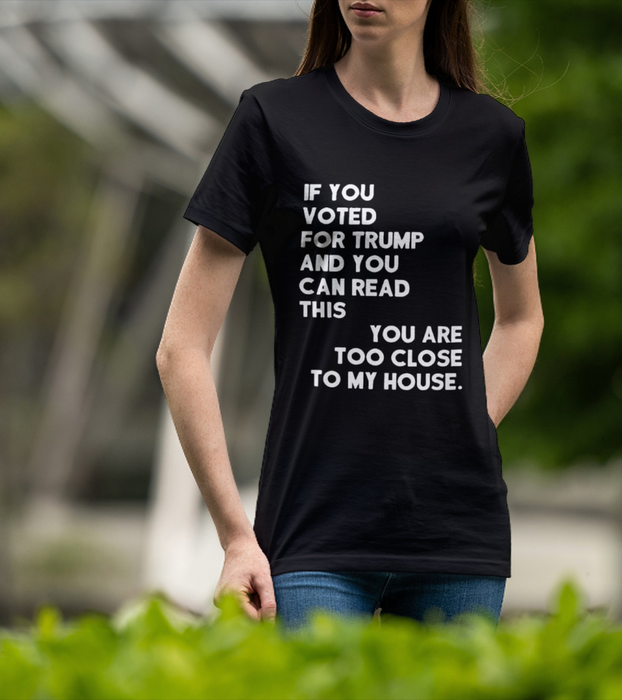 If You Voted For Trump And You Can Read This You Are Too Close To My House T-Shirt