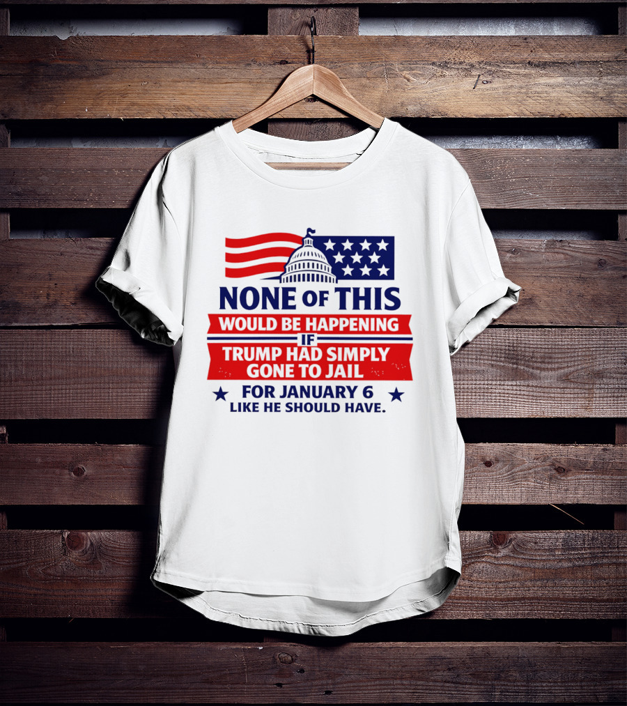 None Of This Would Be Happening If Trump Had Simply Gone To Jail January 6 Like He Should Have T-Shirt