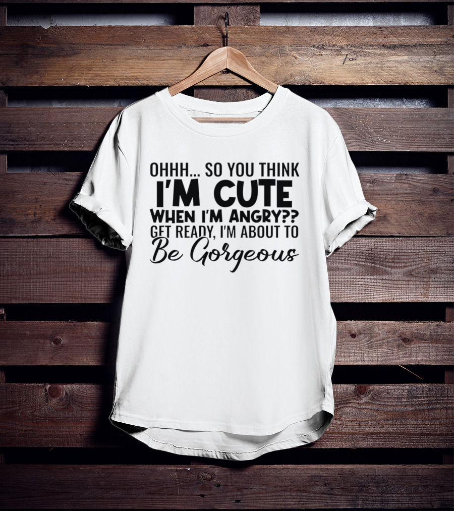 Ohhh So You Think I'm Cute When I'm Angry Get Ready I'm About To Be Gorgeous T-Shirt