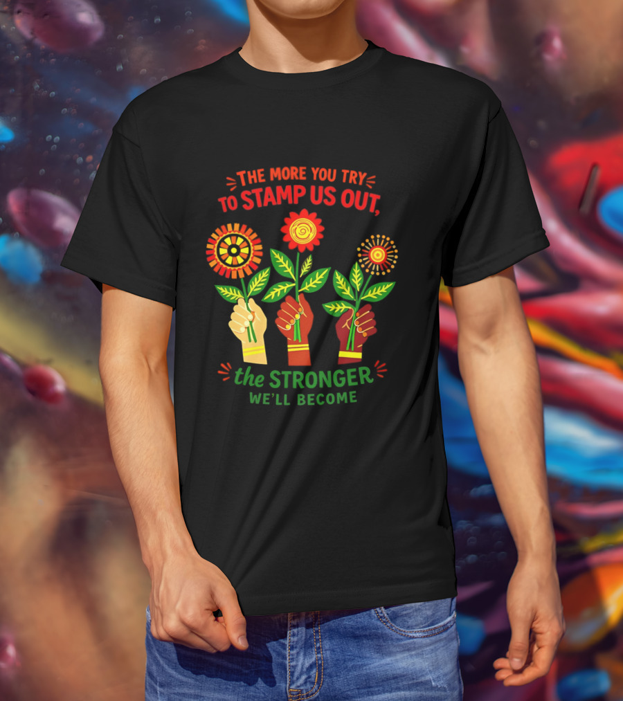 The More You Try To Stamp Us Out The Stronger We'll Become Flowers And Fists T-Shirt