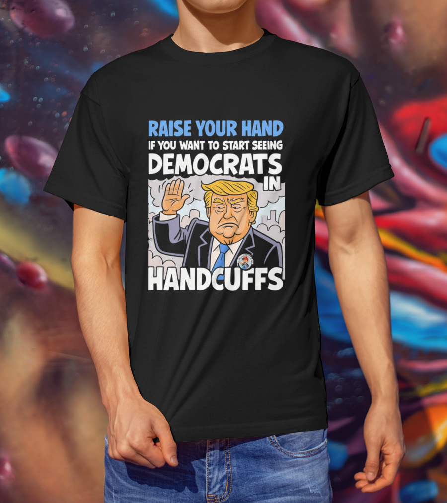 Raise Your Hand If You Want To Start Seeing Democrats In Handcuffs T-Shirt