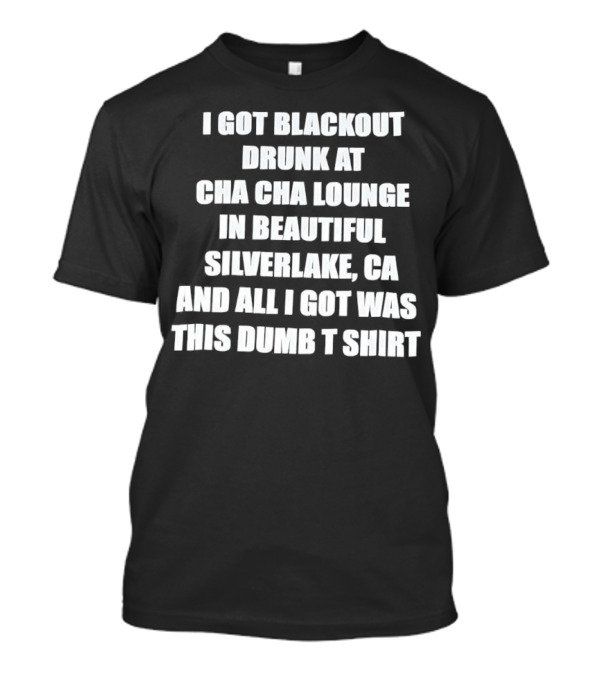 I Got Blackout Drunk At Cha Cha Lounge In Beautiful Silverlake CA And All I Got Was This Dumb T-Shirt