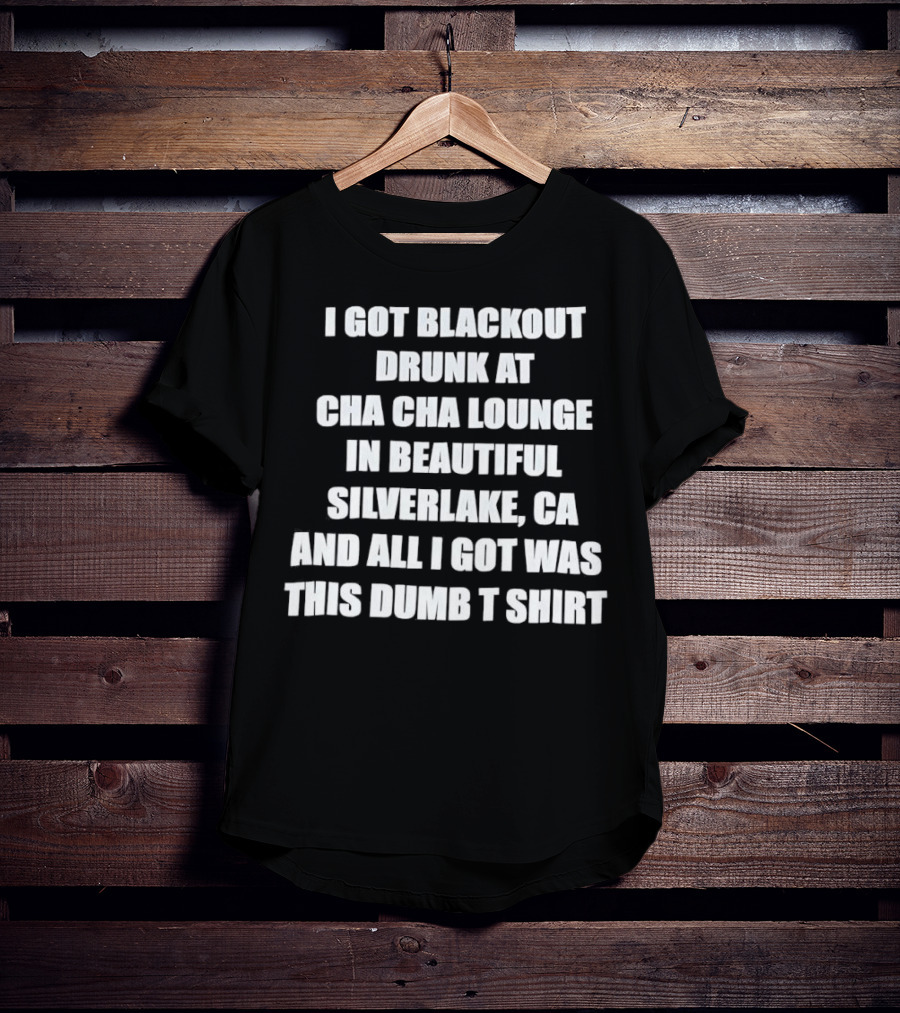 I Got Blackout Drunk At Cha Cha Lounge In Beautiful Silverlake CA And All I Got Was This Dumb T-Shirt