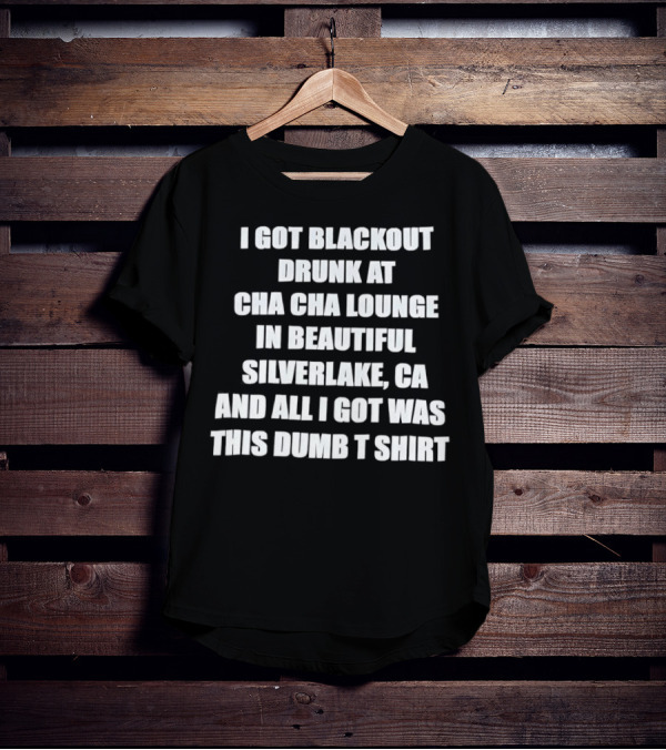 I Got Blackout Drunk At Cha Cha Lounge In Beautiful Silverlake CA And All I Got Was This Dumb T-Shirt