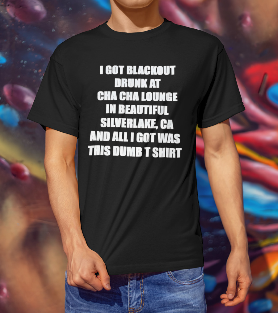 I Got Blackout Drunk At Cha Cha Lounge In Beautiful Silverlake CA And All I Got Was This Dumb T-Shirt