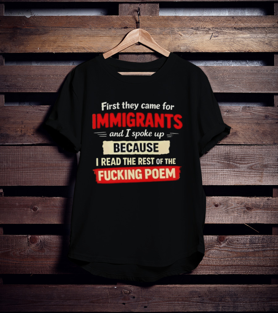 First They Came For Immigrants I Spoke Up Because I Read The Rest Of The Fucking Poem T-Shirt