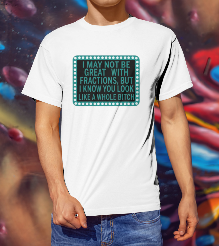 I May Not Be Great With Fractions But I Know You Look Like A Whole Bitch T-Shirt
