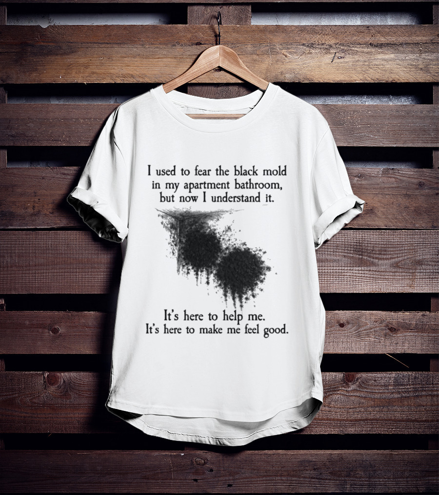 I Used To Fear The Black Mold In My Apartment Bathroom Now I Understand It's Here To Help Me Feel Good T-Shirt