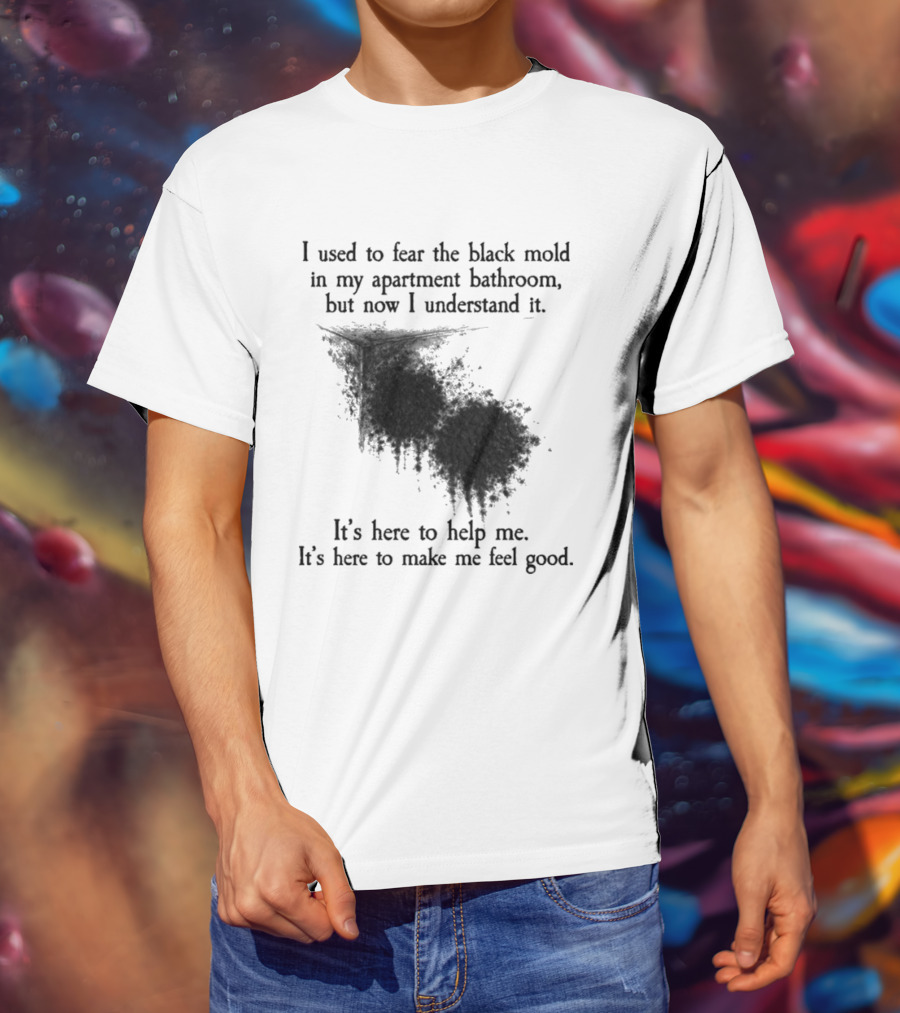 I Used To Fear The Black Mold In My Apartment Bathroom Now I Understand It's Here To Help Me Feel Good T-Shirt