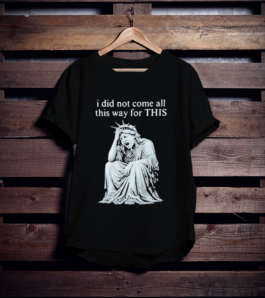 I Did Not Come All This Way For This Anti Trump Statue Of Liberty Sarcastic Political T-Shirt