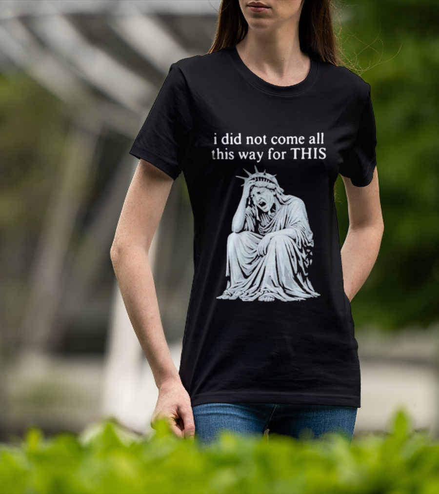 I Did Not Come All This Way For This Anti Trump Statue Of Liberty Sarcastic Political T-Shirt