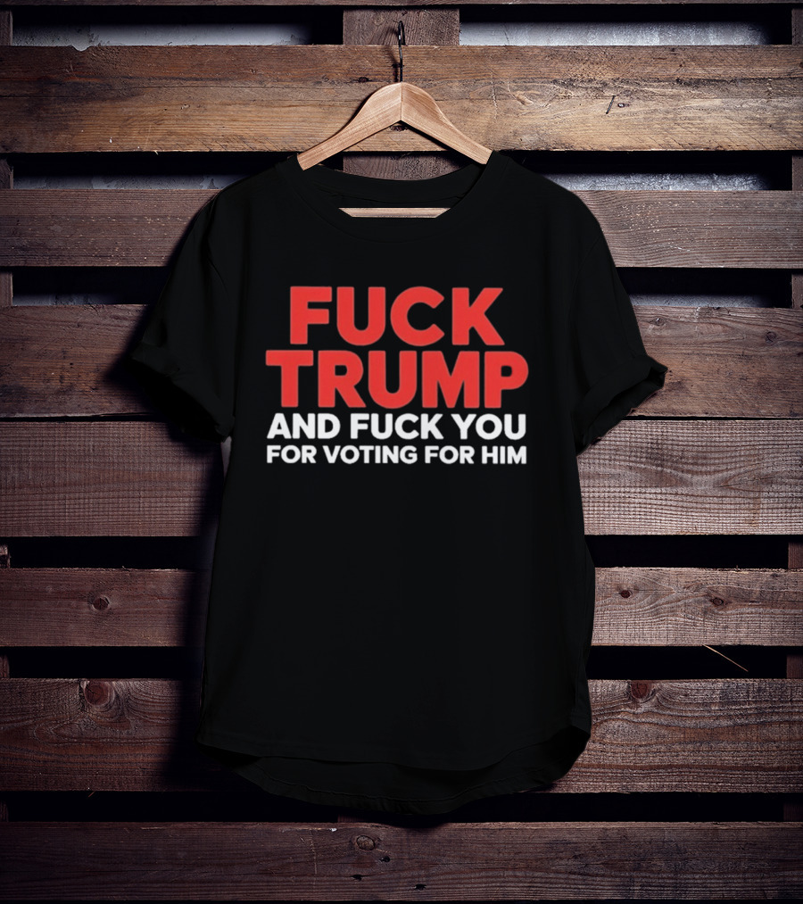 Fuck Trump And Fuck You For Voting For Him T-Shirt