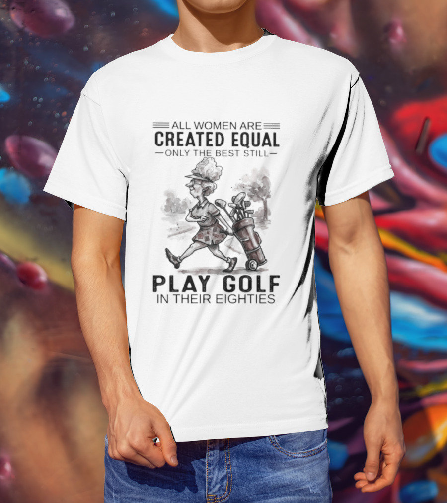 All Women Are Created Equal Only The Best Still Play Golf In Their Eighties T-Shirt