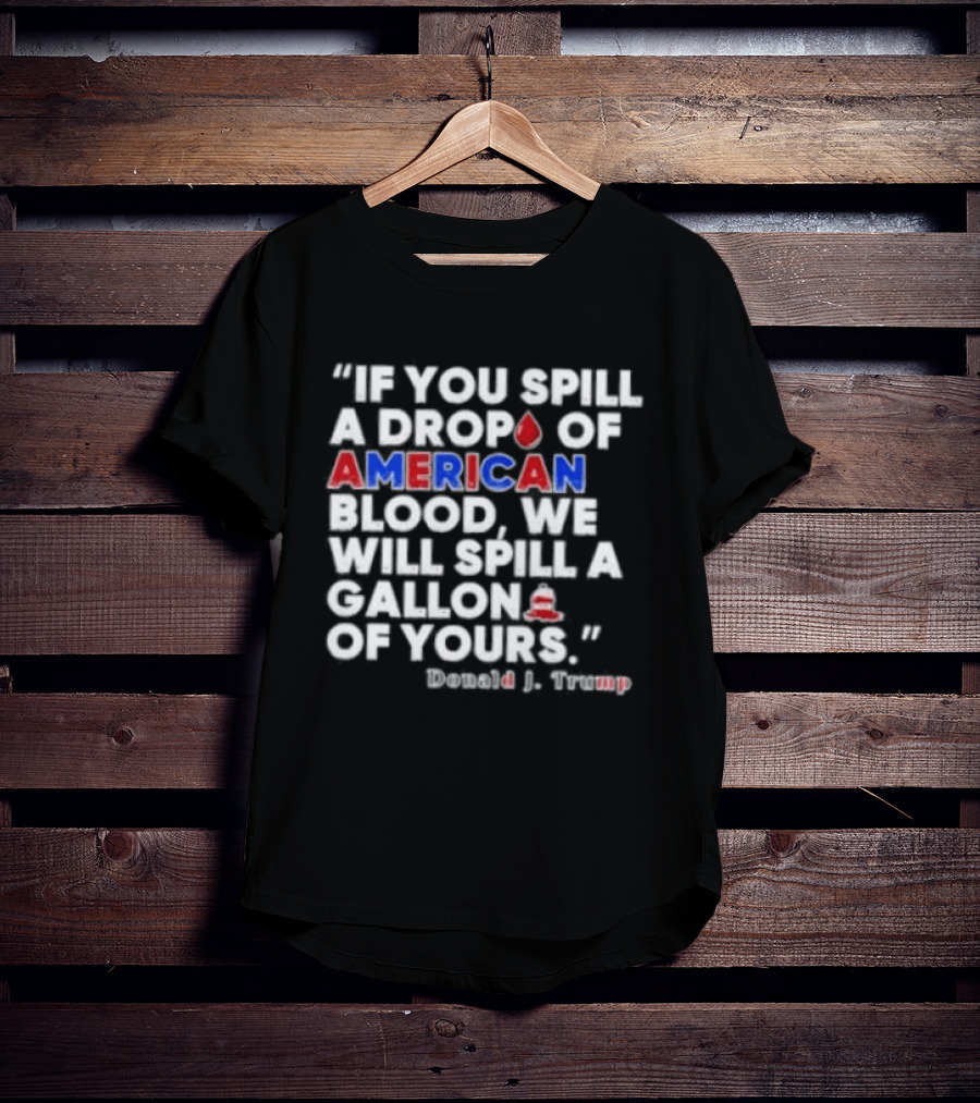 Donald J Trump If You Spill A Drop Of American Blood We Will Spill A Gallon Of Yours T-Shirt