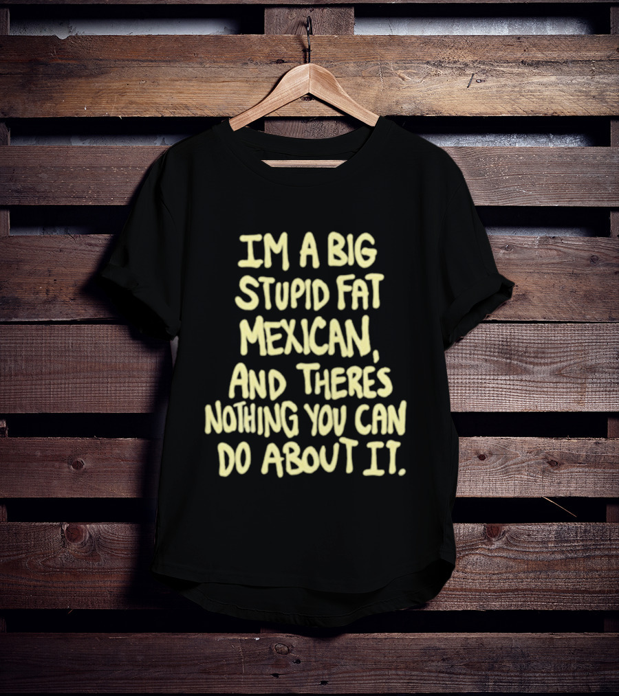 I'm A Big Stupid Fat Mexican And There's Nothing You Can Do About It T-Shirt