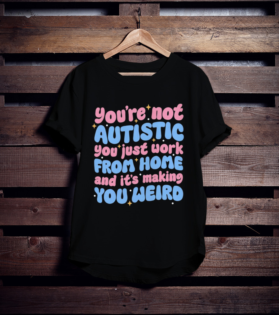 You’re Not Autistic You Just Work From Home And It’s Making You Weird T-Shirt