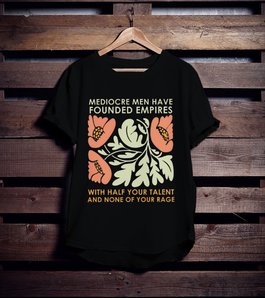 Mediocre Men Have Founded Empires With Half Your Talent And None Of Your Rage Floral T-Shirt