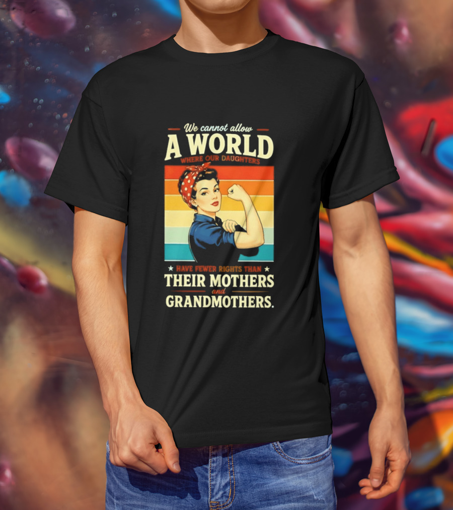 Rosie The Riveter We Cannot Allow A World Where Our Daughters Have Fewer Rights Than Their Mothers And Grandmothers T-Shirt